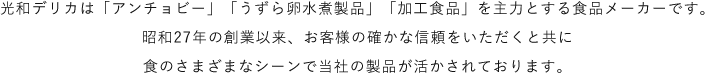 光和デリカは「アンチョビー」「うずら卵水煮製品」「加工食品」を主力とする食品メーカーです。昭和27年の創業以来、お客様の確かな信頼をいただくと共に食のさまざまなシーンで当社の製品が活かされております。